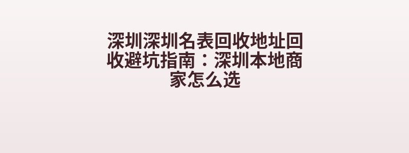 深圳深圳名表回收地址回收避坑指南：深圳本地商家怎么选