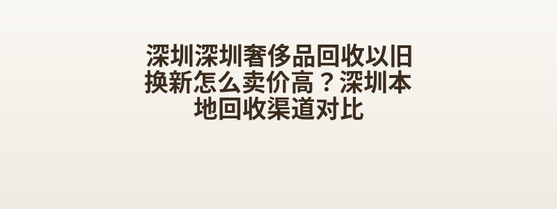 深圳深圳奢侈品回收以旧换新怎么卖价高？深圳本地回收渠道对比