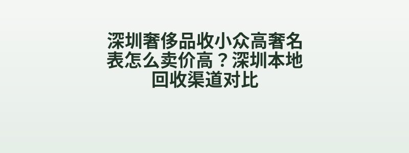 深圳奢侈品收小众高奢名表怎么卖价高？深圳本地回收渠道对比