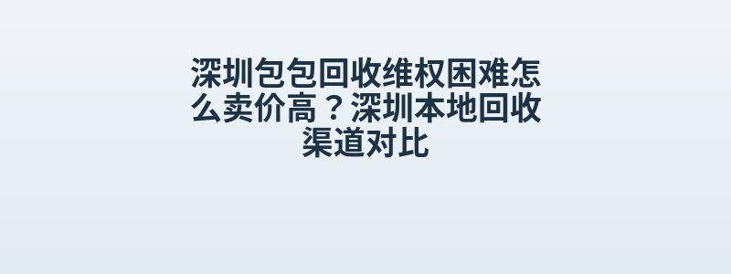 深圳包包回收维权困难怎么卖价高？深圳本地回收渠道对比