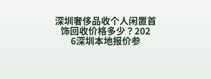 深圳奢侈品收个人闲置首饰回收价格多少？2026深圳本地报价参