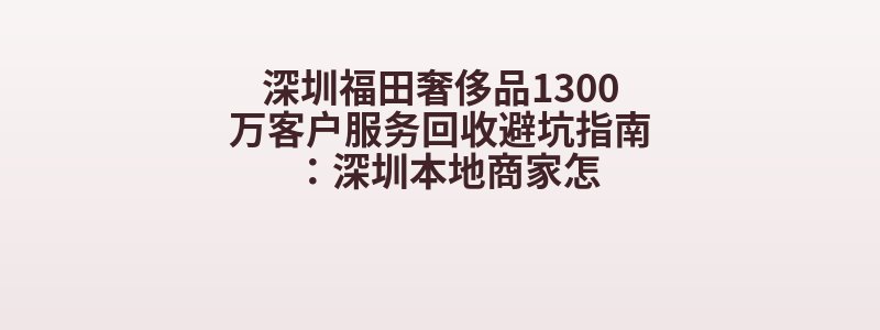 深圳福田奢侈品1300万客户服务回收避坑指南：深圳本地商家怎
