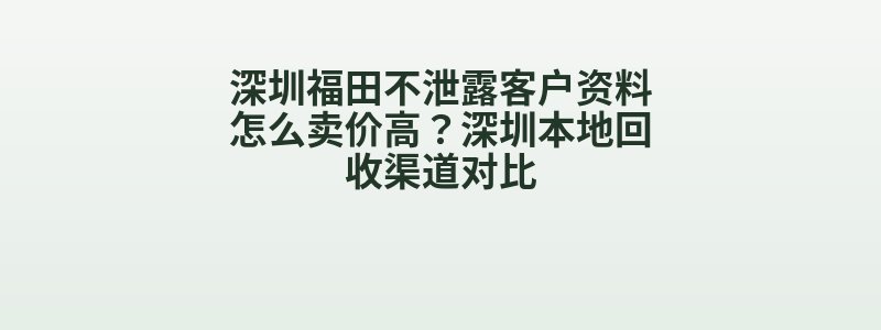 深圳福田不泄露客户资料怎么卖价高？深圳本地回收渠道对比
