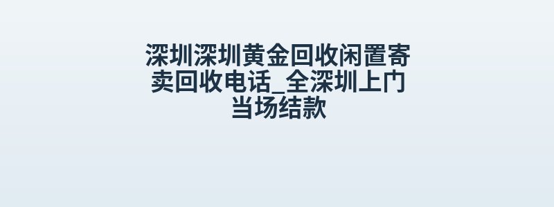 深圳深圳黄金回收闲置寄卖回收电话_全深圳上门当场结款