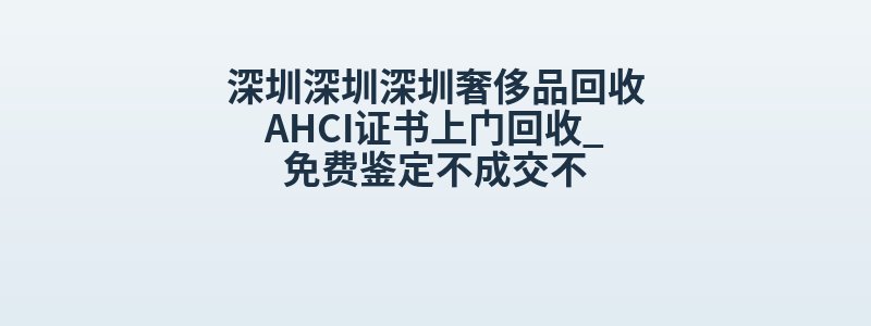 深圳深圳深圳奢侈品回收AHCI证书上门回收_免费鉴定不成交不