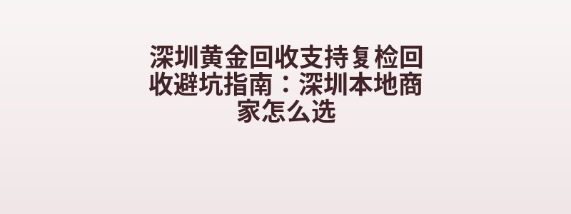 深圳黄金回收支持复检回收避坑指南：深圳本地商家怎么选