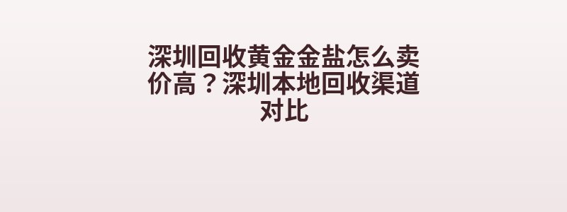 深圳回收黄金金盐怎么卖价高？深圳本地回收渠道对比