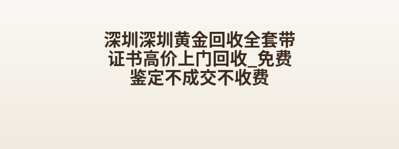 深圳深圳黄金回收全套带证书高价上门回收_免费鉴定不成交不收费