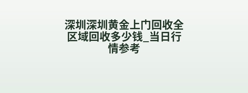 深圳深圳黄金上门回收全区域回收多少钱_当日行情参考