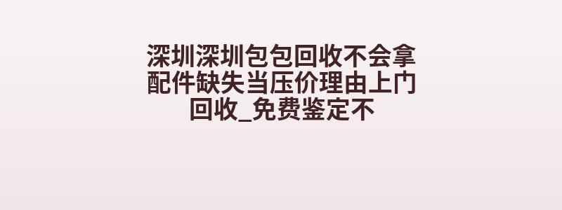 深圳深圳包包回收不会拿配件缺失当压价理由上门回收_免费鉴定不