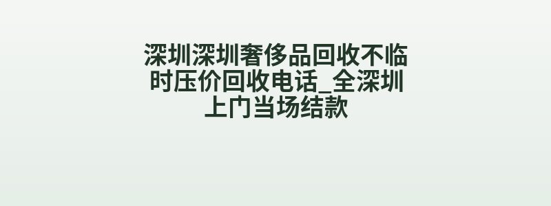 深圳深圳奢侈品回收不临时压价回收电话_全深圳上门当场结款