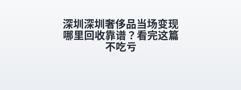 深圳深圳奢侈品当场变现哪里回收靠谱？看完这篇不吃亏
