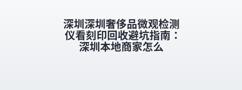 深圳深圳奢侈品微观检测仪看刻印回收避坑指南：深圳本地商家怎么