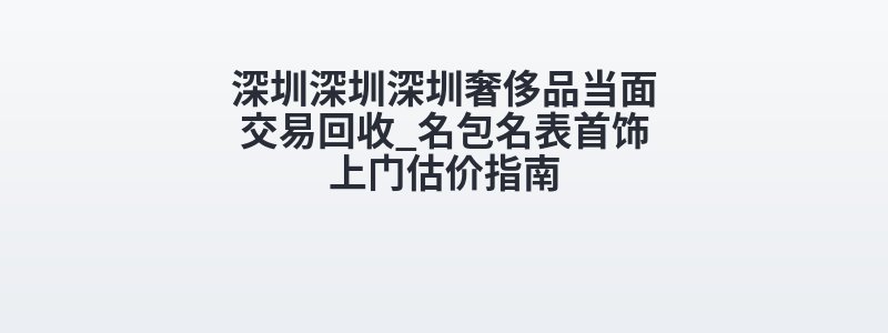 深圳深圳深圳奢侈品当面交易回收_名包名表首饰上门估价指南
