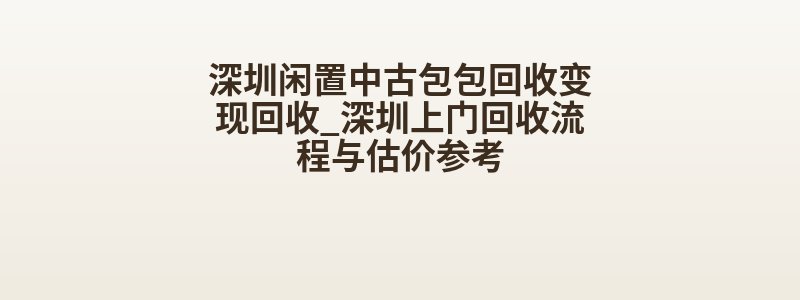 深圳闲置中古包包回收变现回收_深圳上门回收流程与估价参考