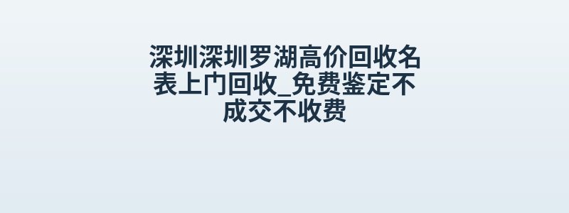 深圳深圳罗湖高价回收名表上门回收_免费鉴定不成交不收费