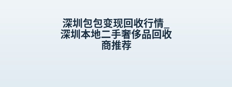 深圳包包变现回收行情_深圳本地二手奢侈品回收商推荐