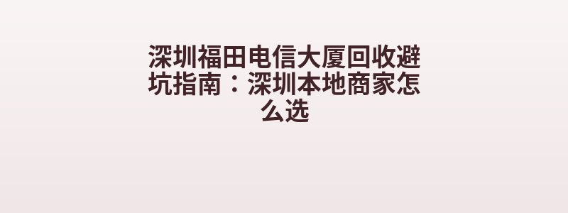 深圳福田电信大厦回收避坑指南：深圳本地商家怎么选