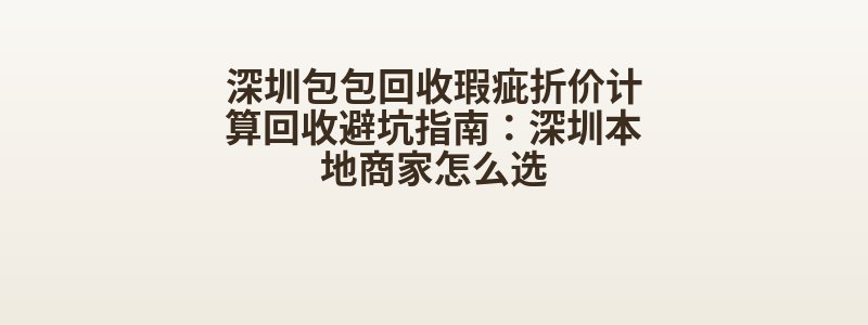 深圳包包回收瑕疵折价计算回收避坑指南：深圳本地商家怎么选