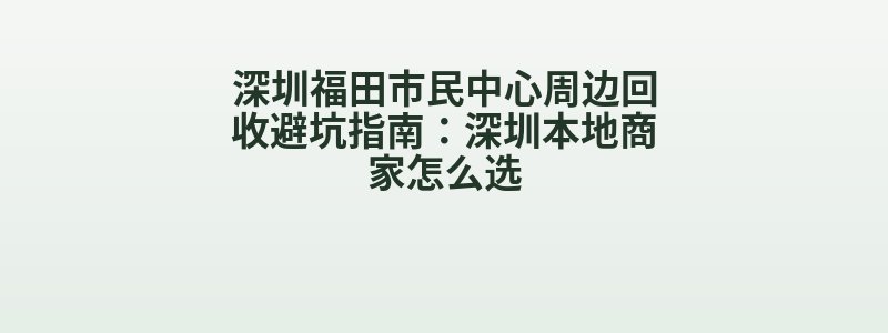 深圳福田市民中心周边回收避坑指南：深圳本地商家怎么选
