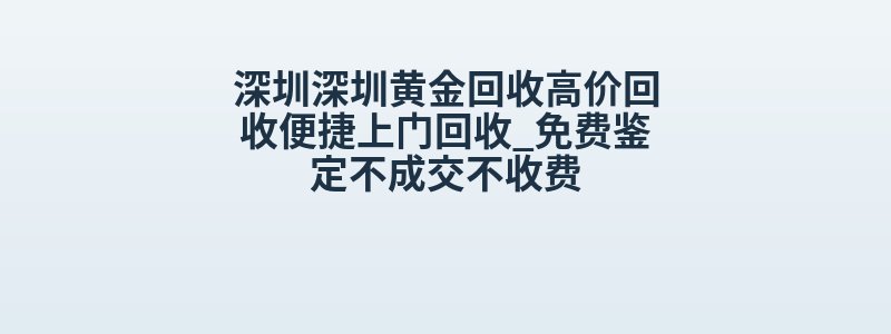 深圳深圳黄金回收高价回收便捷上门回收_免费鉴定不成交不收费