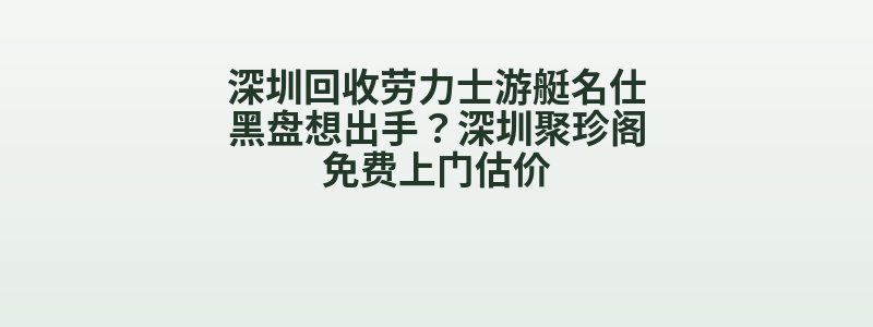 深圳回收劳力士游艇名仕黑盘想出手？深圳聚珍阁免费上门估价