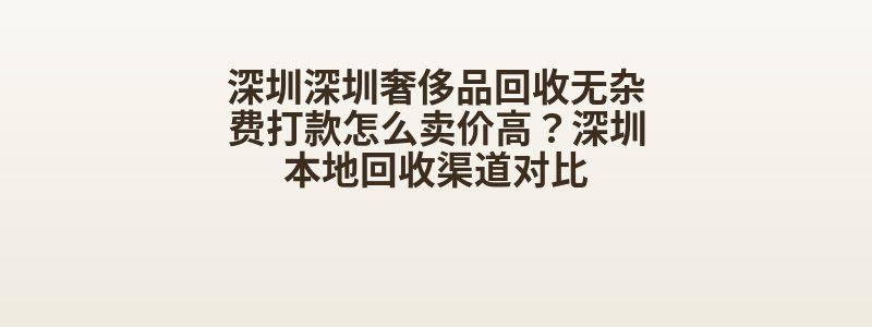 深圳深圳奢侈品回收无杂费打款怎么卖价高？深圳本地回收渠道对比