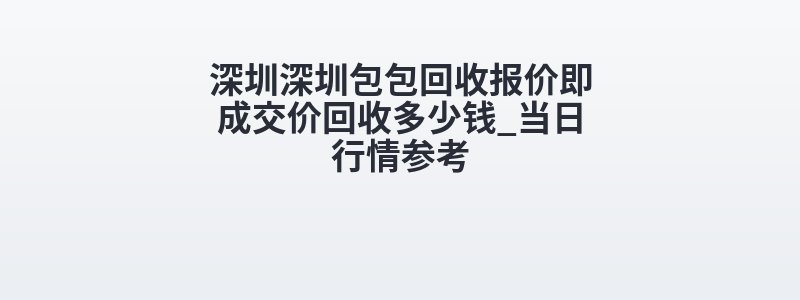 深圳深圳包包回收报价即成交价回收多少钱_当日行情参考