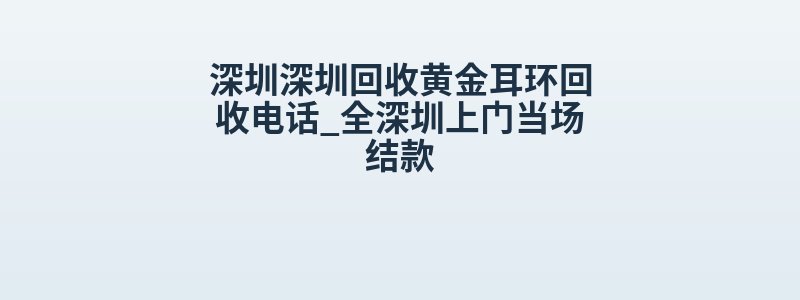 深圳深圳回收黄金耳环回收电话_全深圳上门当场结款