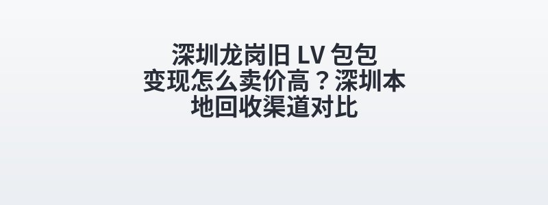 深圳龙岗旧 LV 包包变现怎么卖价高？深圳本地回收渠道对比
