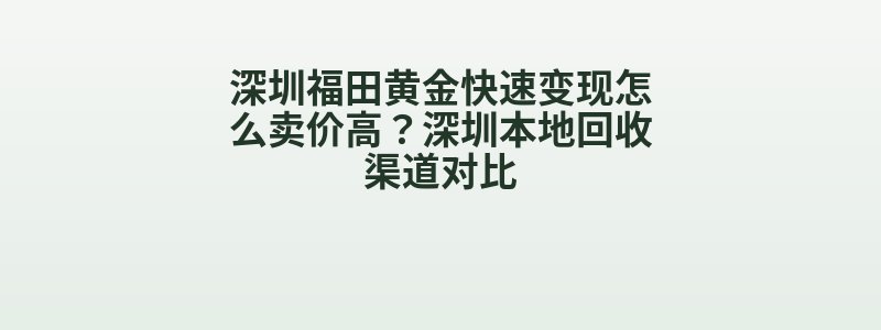 深圳福田黄金快速变现怎么卖价高？深圳本地回收渠道对比