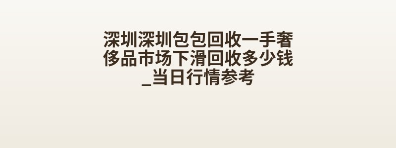 深圳深圳包包回收一手奢侈品市场下滑回收多少钱_当日行情参考