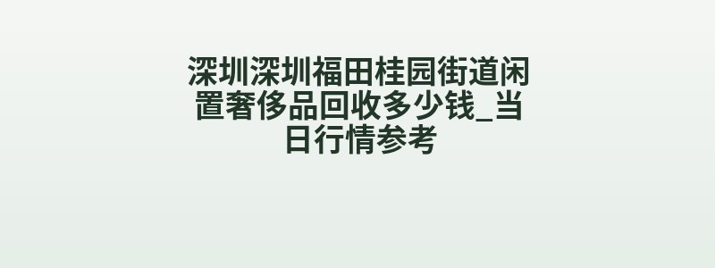 深圳深圳福田桂园街道闲置奢侈品回收多少钱_当日行情参考