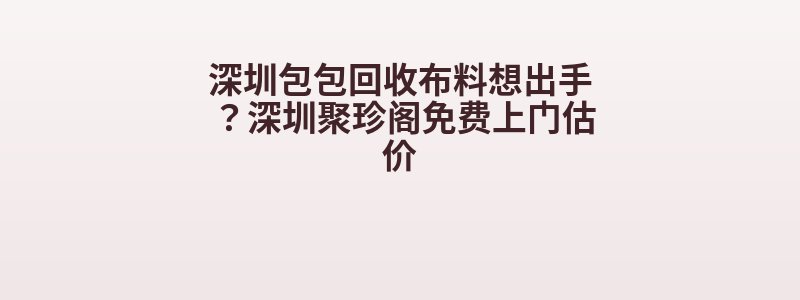 深圳包包回收布料想出手？深圳聚珍阁免费上门估价