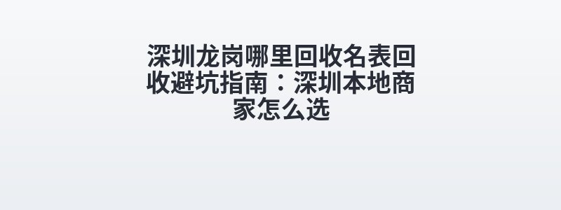 深圳龙岗哪里回收名表回收避坑指南：深圳本地商家怎么选