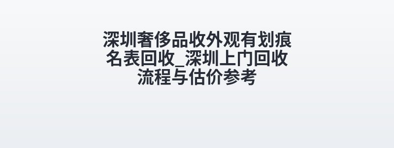 深圳奢侈品收外观有划痕名表回收_深圳上门回收流程与估价参考