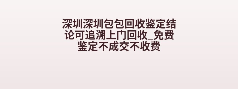 深圳深圳包包回收鉴定结论可追溯上门回收_免费鉴定不成交不收费