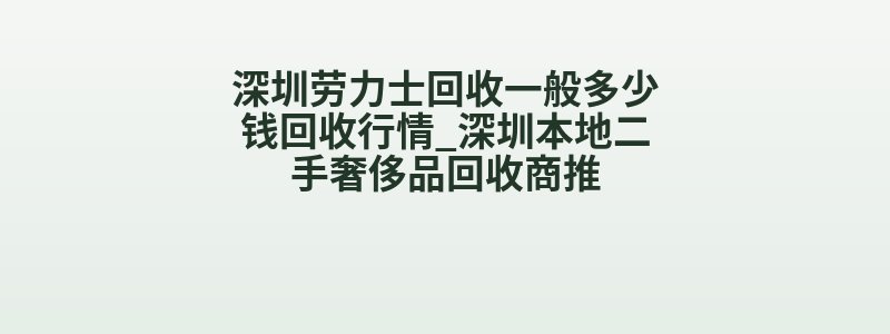 深圳劳力士回收一般多少钱回收行情_深圳本地二手奢侈品回收商推