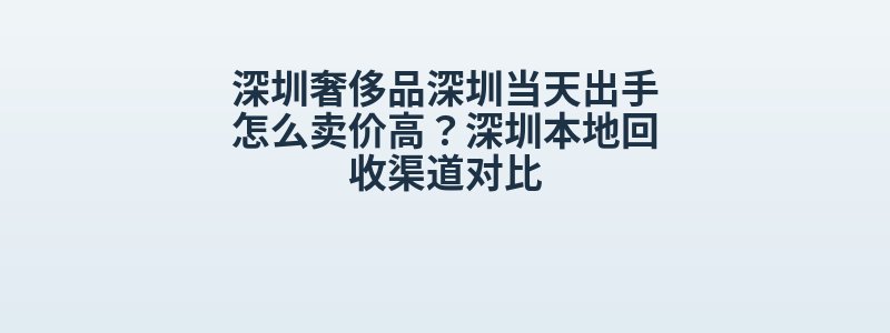 深圳奢侈品深圳当天出手怎么卖价高？深圳本地回收渠道对比