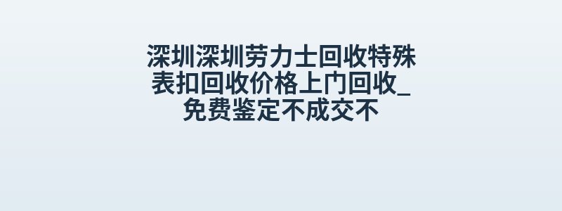 深圳深圳劳力士回收特殊表扣回收价格上门回收_免费鉴定不成交不