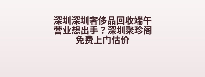 深圳深圳奢侈品回收端午营业想出手？深圳聚珍阁免费上门估价