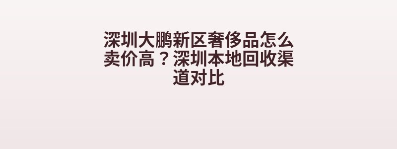 深圳大鹏新区奢侈品怎么卖价高？深圳本地回收渠道对比