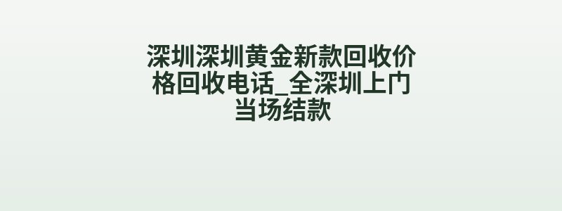 深圳深圳黄金新款回收价格回收电话_全深圳上门当场结款