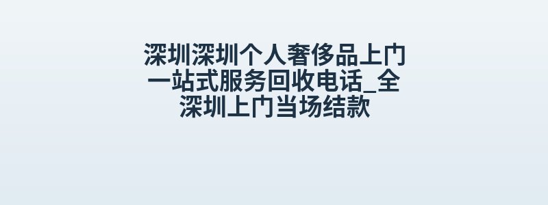 深圳深圳个人奢侈品上门一站式服务回收电话_全深圳上门当场结款