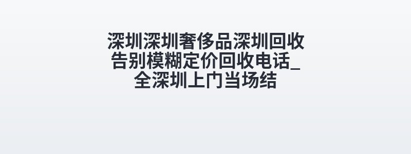 深圳深圳奢侈品深圳回收告别模糊定价回收电话_全深圳上门当场结