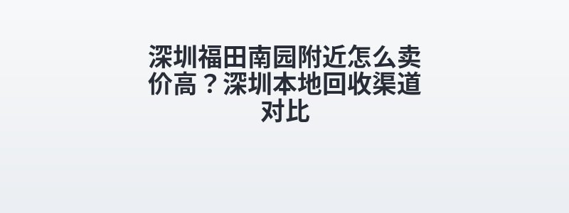 深圳福田南园附近怎么卖价高？深圳本地回收渠道对比
