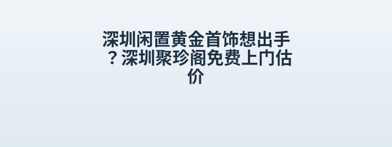 深圳闲置黄金首饰想出手？深圳聚珍阁免费上门估价
