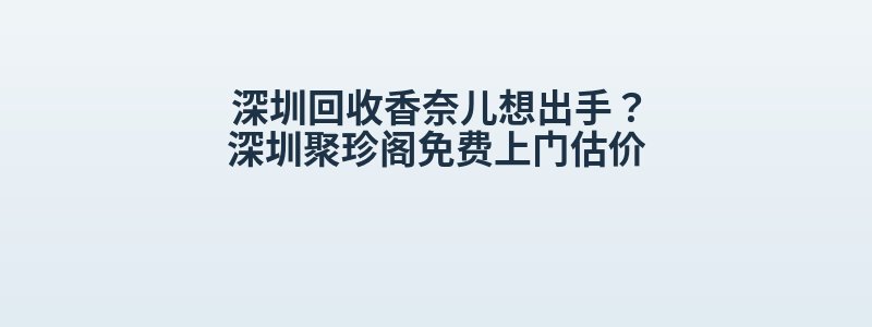 深圳回收香奈儿想出手？深圳聚珍阁免费上门估价