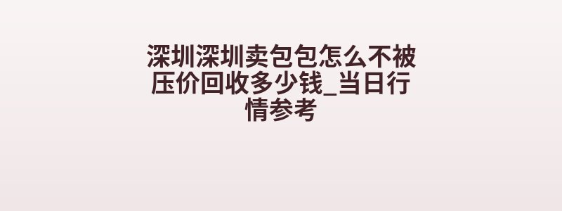 深圳深圳卖包包怎么不被压价回收多少钱_当日行情参考