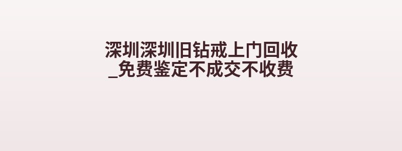 深圳深圳旧钻戒上门回收_免费鉴定不成交不收费
